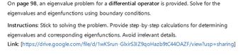 On page 98, an eigenvalue problem for a differential operator is provided. Solve for the
eigenvalues and eigenfunctions using boundary conditions.
Instructions: Stick to solving the problem. Provide step-by-step calculations for determining
eigenvalues and corresponding eigenfunctions. Avoid irrelevant details.
Link: [https://drive.google.com/file/d/1wKSrun-GlxirS3IZ9qoHazb9tC440AZF/view?usp=sharing]