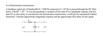 4-1) Distortionless transmission
A bandpass signal g(t) of bandwidth B = 1200 Hz centered at f= 10 Hz is passed through the RC filter
below with RC = 10³. If over the passband, a variation of less than 4% in amplitude response and less
than 8% in time delay is considered to be distortionless transmission, would g(t) be transmitted without
distortion? Find the approximate magnitude response and the approximate time delay for the signal.
+0
g(1)
R
www
-0 +
'y(0)