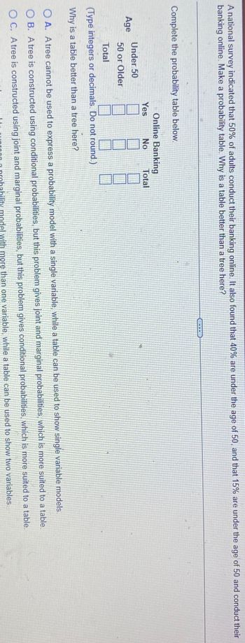 A national survey indicated that 50% of adults conduct their banking online. It also found that 40% are under the age of 50, and that 15% are under the age of 50 and conduct their
banking online. Make a probability table. Why is a table better than a tree here?
Complete the probability table below.
Online Banking
Yes
No
Total
Under 50
Age
50 or Older
Total
(Type integers or decimals. Do not round.)
Why is a table better than a tree here?
OA. A tree cannot be used to express a probability model with a single variable, while a table can be used to show single variable models.
OB. A tree is constructed using conditional probabilities, but this problem gives joint and marginal probabilities, which is more suited to a table.
OC. A tree is constructed using joint and marginal probabilities, but this problem gives conditional probabilities, which is more suited to a table.
probability model with more than one variable, while a table can be used to show two variables.