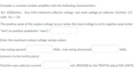 Consider a common emitter amplifier with the following characteristics:
Rc= 2200ohms, Vcq=14V, minimum collector voltage min node voltage at collector :Vc(min)= 3.2
volts Vcc = 24.
The positive peak of the output voltage occurs when the input voltage is at its negative peak (enter
"min") or positive peak(enter "max") ?
Enter the maximum output voltage swings values
max swing upward
Volts, max swing downward
Volts
(answers to the tenths place)
Find the max collector current:
mA (ROUND to the TENTHS place) NO UNITS.
