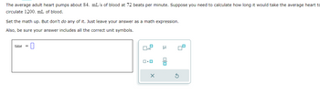 The average adult heart pumps about 84. mL/s of blood at 72 beats per minute. Suppose you need to calculate how long it would take the average heart to
circulate 1200. mL of blood.
Set the math up. But don't do any of it. Just leave your answer as a math expression.
Also, be sure your answer includes all the correct unit symbols.
time =
☐x10 μ
ロ・ロ
X