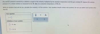 The osmotic pressure exerted by a solution is equal to the molarity multiplied by the absolute temperature and the gas constant R. Suppose the osmotic
pressure of a certain solution is measured to be 18. atm at an absolute temperature of 352. K.
Write an equation that will let you calculate the molarity c of this solution. Your equation should contain only symbols. Be sure you define each symbol other
than R.
Your equation:
c = 0
Definitions of your symbols:
= 18. atm
= 352. K
00
X
E
A
Ś