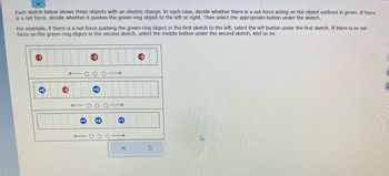Each sketch below shows three objects with an electric charge. In each case, decide whether there is a net force acting on the object outlined in green. If there
is a net force, decide whether it pushes the green-ring object to the left or right. Then select the appropriate button under the sketch.
For example, if there is a net force pushing the green-ring object in the first sketch to the left, select the left button under the first sketch. If there is no net
force on the green-ring object in the second sketch, select the middle button under the second sketch. And so on.
N
X
h