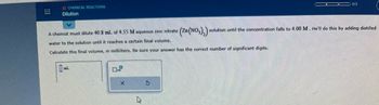CHEMICAL REACTIONS
Dilution
A chemist must dilute 40.8 mL of 4.55 M aqueous zinc nitrate
water to the solution until it reaches a certain final volume.
Calculate this final volume, in milliliters. Be sure your answer has the correct number of significant digits.
X
S
0/3
(Zn(NO3)₂) solution until the concentration falls to 4.00 M. He'll do this by adding distilled