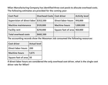 Milan Manufacturing Company has identified three cost pools to allocate overhead costs.
The following estimates are provided for the coming year:
Cost Pool
Overhead Costs Cost driver
Activity level
Supervision of direct labor $352,500
Direct labor-hours 910,000
Machine maintenance
$120,000
Machine-hours
1,000,000
Facility rent
$210,000
Square feet of area 160,000
Total overhead costs
$682,500
The accounting records show the Mossman Job consumed the following resources:
Cost driver
Actual level
Direct labor-hours 200
Machine-hours
1,675
Square feet of area 50
If direct labor hours are considered the only overhead cost driver, what is the single cost
driver rate for Milan?