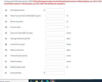 Compute the following ratios for 2022. (Round Earnings per share, Current ratio and Asset turnover to 2 decimal places, e.g. 1.65 or 1.65:1
and all other answers to 1 decimal place, e.g. 6.8 or 6.8%. Use 365 days for calculation.)
(a)
(b)
(c)
(d)
(e)
(f)
(g)
(h)
(i)
(j)
(k)
(1)
here to search
Earnings per share
Return on common stockholders' equity
Return on assets
Current ratio
Accounts receivable turnover
Average collection period
Inventory turnover
Days in inventory
Times interest earned
Asset turnover
Debt to assets ratio
Free cash flow
с
é
$
LA
$
LA
%
%
:1
times
days
times
days
times
times
%