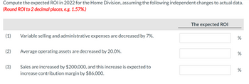 Compute the expected ROI in 2022 for the Home Division, assuming the following independent changes to actual data.
(Round ROI to 2 decimal places, e.g. 1.57%.)
(1)
(2)
(3)
Variable selling and administrative expenses are decreased by 7%.
Average operating assets are decreased by 20.0%.
Sales are increased by $200,000, and this increase is expected to
increase contribution margin by $86,000.
The expected ROI
do
%
do
%
%