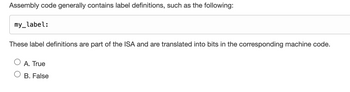 Assembly code generally contains label definitions, such as the following:
my_label:
These label definitions are part of the ISA and are translated into bits in the corresponding machine code.
A. True
B. False