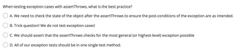 When testing exception cases with assertThrows, what is the best practice?
A. We need to check the state of the object after the assertThrows to ensure the post-conditions of the exception are as intended.
B. Trick question! We do not test exception cases!
C. We should assert that the assertThrows checks for the most general (or highest-level) exception possible
D. All of our exception tests should be in one single test method.