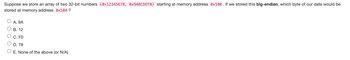 Suppose we store an array of two 32-bit numbers {0x12345678, 0x9ABCDEF0} starting at memory address 0x100. If we stored this big-endian, which byte of our data would be
stored at memory address 0x104 ?
A. 9A
B. 12
C. FO
D. 78
O E. None of the above (or N/A)