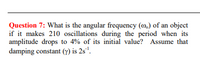 Question 7: What is the angular frequency (m.) of an object
if it makes 210 oscillations during the period when its
amplitude drops to 4% of its initial value? Assume that
damping constant (y) is 2s'.
