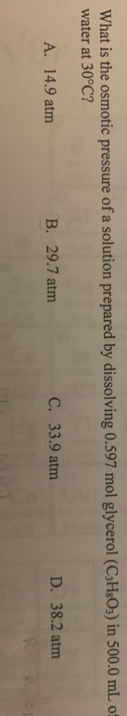 What is the osmotic pressure of a solution prepared by dissolving 0.597 mol glycerol (C3H8O3) in 500.0 mL of
water at 30°C?
A. 14.9 atm
B. 29.7 atm
C. 33.9 atm
D. 38.2 atm