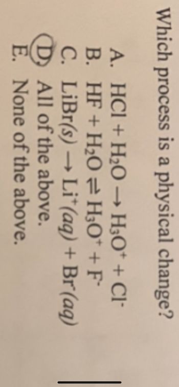 Which process is a physical change?
A. HCl + H₂O → H3O+ + Cl
B. HF + H₂O = H3O* + F
C. LiBr(s) → Lit(aq) + Br(aq)
(D) All of the above.
E. None of the above.