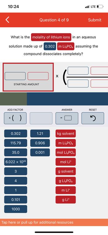 10:24
STARTING AMOUNT
ADD FACTOR
What is the molality of lithium ions in an aqueous
solution made up of 0.302 m Li3PO4 assuming the
compound dissociates completely?
‹( )
0.302
115.79
35.0
6.022 x 10²3
4
1
0.101
Question 4 of 9
1000
1.21
0.906
0.001
X
ANSWER
kg solvent
m Li3PO4
mol Li3PO4
mol Lit
g solvent
g Li3PO4
m Lit
g Lit
LTEO
Tap here or pull up for additional resources
Submit
RESET
J