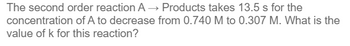 The second order reaction A→ Products takes 13.5 s for the
concentration of A to decrease from 0.740 M to 0.307 M. What is the
value of k for this reaction?