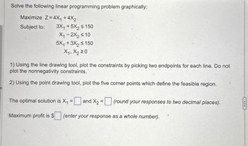 Solve the following linear programming problem graphically:
Maximize Z=4X₁ +4X₂
Subject to:
3X₁ +5X₂ ≤ 150
X₁-2X₂ ≤ 10
5X₁ + 3X₂ ≤ 150
X₁, X₂ 20
1) Using the line drawing tool, plot the constraints by picking two endpoints for each line. Do not
plot the nonnegativity constraints.
2) Using the point drawing tool, plot the five corner points which define the feasible region.
The optimal solution is X₁
=
Maximum profit is $
and X₂ = (round your responses to two decimal places).
(enter your response as a whole number).