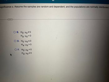 significance a. Assume the samples are random and dependent, and the populations are normally distributed.
...
B. Ho: Hd #0
Ha: Hd=0
D. Ho: Hd ≤0
Ha: Hd 20
OF. Ho: Hd <0
Ha: Hd 20