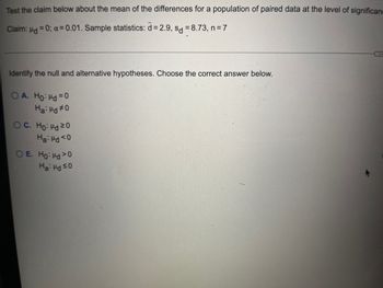 Test the claim below about the mean of the differences for a population of paired data at the level of significan
Claim: Hd = 0; α=0.01. Sample statistics: d = 2.9, d = 8.73, n = 7
Identify the null and alternative hypotheses. Choose the correct answer below.
OA. Ho: Hd = 0
Ha: Hd #0
OC. Ho: Hd 20
Ha: Hd <0
OE. Ho: Hd 20
Ha: Hd ≤0