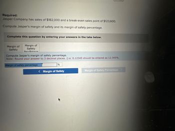 Required:
Jasper Company has sales of $182,000 and break-even sales point of $123,600.
Compute Jasper's margin of safety and its margin of safety percentage.
Complete this question by entering your answers in the tabs below.
Margin of
Safety
Margin of
Safety
Darrantana
Compute Jasper's margin of safety percentage.
Note: Round your answer to 3 decimal places. (i.e. 0.12345 should be entered as 12.345%.
Margin of safety percentage
%
<Margin of Safety
Margin of Safety Percentage >