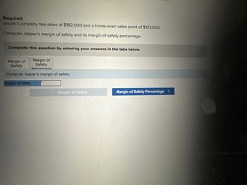 Required:
Jasper Company has sales of $182,000 and a break-even sales point of $123,600.
Compute Jasper's margin of safety and its margin of safety percentage.
Complete this question by entering your answers in the tabs below.
Margin of
Safety
Compute Jasper's margin of safety.
Margin of
Safety
Dercentana
Margin of safety
Margin of Safety
Margin of Safety Percentage >