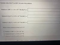 Calculate either [H, O*] or [OH ] for each of the solutions.
Solution A: [OH ]= 1.41 x 10- M; [H,O*] =
%3D
Solution B: [H,0*] = 9.79 × 10-° M; [OH ] =
%3D
%3D
Solution C: [H,0*] = 6.47 × 10-4 M; [OH ] =
Which of these solutions are basic at 25 °C?
O Solution A: [OH-] = 1.41 × 10-7 M
%3D
Solution B: [H,O*] = 9.79 × 10-9 M
Solution C. H Ot -647y 10-4 M
Iprivacy policy
terms of use
contact us
help
abeut us
careers
