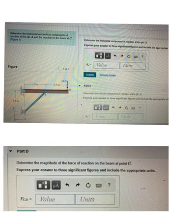 Determine the horizontal and vertical components of
reaction at the pin A and the reaction on the beam at C.
(Figure 1)
Determine the horizontal component of reaction at the pin A
Express your answer to three significant figures and include the appropriate
Figure
1.5 m
1.5 m
μA
A₁ =
Value
< 1 of 1
Submit
Request Answer
1.5 m-
4 KN
Part C
B
2¢
?
Units
Determine the vertical component of reaction at the pin A
Express your answer to three significant figures and include the appropriate un
НА
C□?
D
Ay
Vahre
Units
X
Part D
Determine the magnitude of the force of reaction on the beam at point C.
Express your answer to three significant figures and include the appropriate units.
μA
0
?
FCD= Value
Units