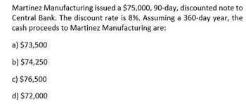 Martinez Manufacturing issued a $75,000, 90-day, discounted note to
Central Bank. The discount rate is 8%. Assuming a 360-day year, the
cash proceeds to Martinez Manufacturing are:
a) $73,500
b) $74,250
c) $76,500
d) $72,000