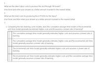 1.
What are the direct labor costs to produce the 2nd through 7th boats?
(Use Excel and enter your answer as a dollar amount rounded to the nearest dollar.
2.
What are the total costs for producing the 6 PT109S for the Navy?
(Use Excel, and then enter your answer as a dollar amount rounded to the nearest dollar.
3.
1. Comparing the two learning curve models, does the cumulative average-time model or the incremental
unit-time model generally (a) estimate higher costs and (b) assumes a slower rate of learning?
The cumulative average-time model generally estimates higher costs and assumes a slower rate of
learning.
The cumulative average-time model generally estimates higher costs and the incremental unit-time
model generally assumes a slower rate of learning.
The incremental unit-time model generally estimates higher costs and assumes a slower rate of
learning.
The incremental unit-time model generally estimates higher costs and the cumulative average-time
model generally assumes a slower rate of learning.
