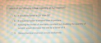 Which of the following is true regarding an SN1 reaction?
O A. It would be faster at 25° than 50°
OB. It would be faster in ethanol than in pentane
OC. Keeping the moles of reactants constant but doubling the quantity of
solvent would decrease the rate by a factor of 4.
OD. Stereochemical inversion occurs exclusively