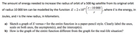 The amount of energy needed to increase the radius of orbit of a 500-kg satellite from its original orbit
r-10 000
of radius 10 000 km can be modelled by the function E = 2 ×1010
where E is the energy, in
Joules, and r is the new radius, in kilometers.
a) Sketch a graph of E versus r for the entire function in a paper-pencil style. Clearly label the axes,
scale on both axes, the asymptote(s), and the intercept(s).
b) How is the graph of the entire function different from the graph for the real-life situation?
