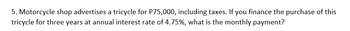 5. Motorcycle shop advertises a tricycle for P75,000, including taxes. If you finance the purchase of this
tricycle for three years at annual interest rate of 4.75%, what is the monthly payment?