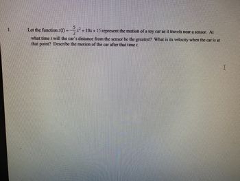 1.
Let the function s(t) = x² + 10x + 15 represent the motion of a toy car as it travels near a sensor. At
what time will the car's distance from the sensor be the greatest? What is its velocity when the car is at
that point? Describe the motion of the car after that time t.