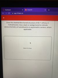 Dashboard
101 Chem101
A app.101edu.co
Draw the skeletal (line-bond) structure of (S)-1-ethoxy-2-
methylhexane. Use a dash or wedge bond to indicate
stereochemistry of substituents on asymmetric centers, where
applicable.
Select to Draw
