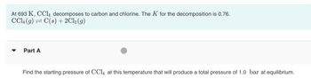 At 693 K, CCL, decomposes to carbon and chlorine. The K for the decomposition is 0.76.
CCL (9) = C(s) + 2Cl₂ (9)
Part A
Find the starting pressure of CCL, at this temperature that will produce a total pressure of 1.0 bar at equilibrium.