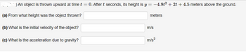 ) An object is thrown upward at time t = 0. After t seconds, its height is y = −4.9t² + 2t + 4.5 meters above the ground.
(a) From what height was the object thrown?
(b) What is the initial velocity of the object?
(c) What is the acceleration due to gravity?
meters
m/s
m/s²