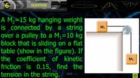 6
QUESTION
A M2=15 kg hanging weight
is connected by a string
over a pulley to a M,=10 kg
block that is sliding on a flat
table (show in the figure). If
the coefficient of kinetic
M1
%3D
M2
friction is 0.15, find the
tension in the string.
