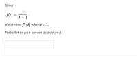 **Problem Statement:**

Given 
\[ f(t) = \frac{t}{t + 1} \]

determine \( f''(t) \) when \( t = 1 \).

**Note:** Enter your answer as a decimal.

[Text Box for Answer]

---

**Explanation:**

To solve this problem, follow these steps:

1. **First Derivative:**
   Calculate the first derivative \( f'(t) \) of the function using the quotient rule:
   \[ f(t) = \frac{t}{t + 1} \]
   \[ f'(t) = \frac{d}{dt} \left( \frac{t}{t + 1} \right) \]
   Use the quotient rule for derivatives \(\left( \frac{u}{v} \right)' = \frac{u'v - uv'}{v^2} \), where \( u = t \) and \( v = t + 1 \).

2. **Second Derivative:**
   Determine the second derivative \( f''(t) \) using differentiation rules on the first derivative found in the previous step.

3. **Evaluate at \( t = 1 \):**
   Substitute \( t = 1 \) into the second derivative \( f''(t) \) to get the specific value.

4. **Express as a Decimal:**
   Convert the result of \( f''(t) \) at \( t = 1 \) to a decimal form.

This process requires knowledge of calculus, particularly differentiation techniques like the quotient rule. Ensure to simplify each step to avoid common mistakes.

After solving, input the decimal result in the provided text box for the answer.

---

Try to derive the answer step-by-step to reinforce your understanding of differentiation.