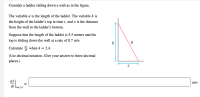 **Problem: Ladder Sliding Down a Wall**

Consider a ladder sliding down a wall as shown in the figure.

The variable \( a \) is the length of the ladder. The variable \( h \) is the height of the ladder’s top at time \( t \), and \( x \) is the distance from the wall to the ladder’s bottom.

Suppose that the length of the ladder is 5.5 meters and the top is sliding down the wall at a rate of 0.7 m/s.

Calculate \( \frac{dx}{dt} \) when \( h = 2.4 \).

(Use decimal notation. Give your answer to three decimal places.)

\[ \frac{dx}{dt} \bigg|_{h=2.4} \approx \_\_\_\_\_\_\_\_ \, \text{m/s} \]

---

**Explanation of the Diagram:**

The diagram illustrates a right triangle formed by the ladder (labeled \(a\)), the wall (height labeled \( h \)), and the ground (distance from the wall labeled \( x \)). The ladder is represented as the hypotenuse of the right triangle, while \( h \) and \( x \) are the legs of the triangle. 

The hypotenuse, \( a \), has a fixed length of 5.5 meters, while \( h \) and \( x \) change over time as the ladder slides down the wall.