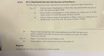 LO 6-4
E6-12 Reporting Net Sales after Sales Discounts and Sales Returns Alamd
The following transactions were selected from among those completed by Bear's Retail Store:
Nov. 2001 Sold two items of merchandise to Cheryl Jahn, who paid the $400 sales price in
Jugoon cash. The goods cost Bear's $300. guized zboog bemiss
29
to rosa 30t yoqm
Dec. 6
30
25 Sold 20 items of merchandise to Vasko Athletics at a selling price of $4,000
(total); terms 3/10, n/30. The goods cost Bear's $2,500.
28
Sold 10 identical items of merchandise to Nancy's Gym at a selling price of
$6,000 (total); terms 3/10, n/30. The goods cost Bear's $4,000.
Nancy's Gym returned one of the items purchased on the 28th. The item was in
perfect condition and credit was given to the customer on account. No further
returns are expected.
Nancy's Gym paid the account balance in full.
Vasko Athletics paid in full for the invoice of November 25.
000.02
i au ue Multistep Income Stateme
Required:
Compute the Net Sales to be reported over the two months.
22010 2900evel pole 2
espridwolla one emuladas
20162 IBM
3801