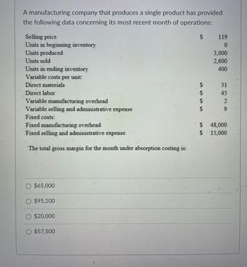 A manufacturing company that produces a single product has provided
the following data concerning its most recent month of operations:
Selling price
Units in beginning inventory
Units produced
Units sold
Units in ending inventory
Variable costs per unit:
Direct materials
Direct labor
Variable manufacturing overhead
Variable selling and administrative expense
Fixed costs:
Fixed manufacturing overhead
Fixed selling and administrative expense
The total gross margin for the month under absorption costing is:
$65,000
$95,100
$20,000
$57,500
S
SSSS
S
S
119
0
3,000
2,600
400
31 45 29
48,000
15,000