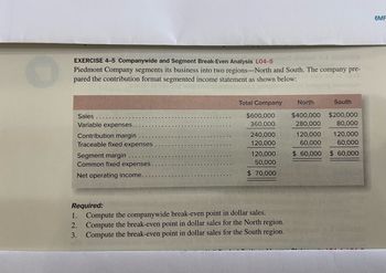 EXERCISE 4-5 Companywide and Segment Break-Even Analysis L04-50 oldahBY S-A321onaxa
Piedmont Company segments its business into two regions-North and South. The company pre-
pared the contribution format segmented income statement as shown below:
kruigmoo c
Sales
Variable expenses..
Contribution margin
Traceable fixed expenses
Segment margin
Common fixed expenses.
Net operating income...
Total Company
$600,000
360,000
240,000
120,000
120,000
50,000
$ 70,000
Required:
2.
1. Compute the companywide break-even point in dollar sales.
Compute the break-even point in dollar sales for the North region.
Compute the break-even point in dollar sales for the South region.
3.
North
South
$400,000 $200,000
280,000
80,000
120,000
120,000
60,000
60,000
$ 60,000 $ 60,000
6MF