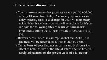 4. Time value and discount rates
a) You just won a lottery that promises to pay you $8,000,000
exactly 10 years from today. A company approaches you
today, offering cash in exchange for your winning lottery
ticket. What is the least you will sell your claim for if you
can earn the following rates of return on similar-risk
investments during the 10-year period? (1) 3% (2) 6% (3)
9%.
b) Rework part a under the assumption that the $8,000,000
payment will be received in 15 rather than 10 years.
c) On the basis of your findings in parts a and b, discuss the
effect of both the size of the rate of return and the time until
receipt of payment on the present value of a future sum.