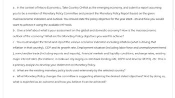 a. In the context of Macro Economics, Take Country CHINA as the emerging economy, and submit a report assuming
you to be a member of Monetary Policy Committee and present the Monetary Policy Report based on the given
macroeconomic indicators and outlook. You should state the policy objective for the year 2024-25 and how you would
want to achieve it using the available MP tools.
b. Give a brief about what is your assessment on the global and domestic economy? How is the macroeconomic
outlook of the economy? What are the Monetary Policy objectives you want to achieve?
c. You must analyze the trend and report the various economic indicators including inflation (what is driving that
inflation in that country), GDP and its growth rate, Employment situation (including labor force and unemployment trend
), merchandise trade (including exports and imports), financial markets and liquidity conditions, exchange rates, existing
major interest rates (for instance, in India we rely largely on interbank lending rate, REPO and Reverse REPO), etc. This is
a primary analysis to develop your statement on Monetary Policy.
d. What are the existing monetary policy tools used extensively by the selected country?
e. What Monetary Policy changes the committee is suggesting attaining the desired stated objectives? And by doing so,
what is expected as an outcome and how you believe it can be achieved?