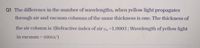 Q1 The difference in the number of wavelengths, when yellow light propagates
through air and vacuum columns of the same thickness is one. The thickness of
the air column is :(Refractive index of air la =1.0003; Wavelength of yellow light
in vacuum = 6000A°)
