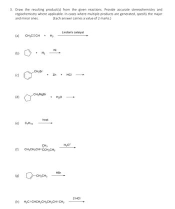 3. Draw the resulting product(s) from the given reactions. Provide accurate stereochemistry and
regiochemistry where applicable. In cases where multiple products are generated, specify the major
and minor ones.
(Each answer carries a value of 2 marks.)
(a) CH₂CECH + H₂
(b)
+
H2
Ni
Lindlar's catalyst
CH-Br
Zn + HCI
(c)
CH>MgBr
(d)
+
H₂O
heat
(e)
C7H16
(f)
CH3
CH3CH2CH CCH₂CH3
HBr
(B)
-CH2CH3
H3O+
2 HCI
(h) H2C=CHCH2CH2CH2CH=CH2