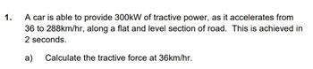 1.
A car is able to provide 300kW of tractive power, as it accelerates from
36 to 288km/hr, along a flat and level section of road. This is achieved in
2 seconds.
a)
Calculate the tractive force at 36km/hr.