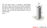 60 kip
The A-36 steel column is encased in high-strength
concrete as shown. If an axial force of 60 kip is applied to
the column, determine the required area of the steel so
that the force is shared equally between the steel and
9 in.
16 in.
concrete. How far does the column shorten? It has an
original length
8 ft
of 8 ft.
Answer: 8 = 0.0055 mm
