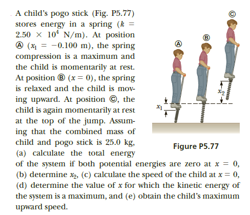 A child's pogo stick (Fig. P5.77)
stores energy in a spring (k =
2.50 x 10* N/m). At position
@ (x = -0.100 m), the spring
compression is a maximum and
the child is momentarily at rest.
At position ® (x = 0), the spring
is relaxed and the child is mov-
ing upward. At position ©, the
child is again momentarily at rest
at the top of the jump. Assum-
ing that the combined mass of
child and pogo stick is 25.0 kg,
(a) calculate the total energy
of the system if both potential energies are zero at x = 0,
(b) determine x, (C) calculate the speed of the child at x = 0,
(d) determine the value of x for which the kinetic energy of
the system is a maximum, and (e) obtain the child's maximum
upward speed.
X1
Figure P5.77
