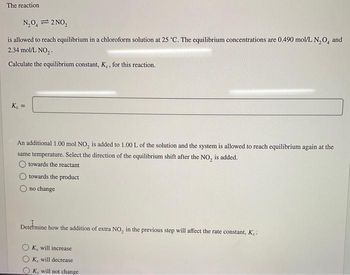 The reaction.
N₂0₁2 NO₂
is allowed to reach equilibrium in a chloroform solution at 25 °C. The equilibrium concentrations are 0.490 mol/L N₂O, and
2.34 mol/L NO₂.
Calculate the equilibrium constant, K., for this reaction.
K₂ =
An additional 1.00 mol NO₂ is added to 1.00 L of the solution and the system is allowed to reach equilibrium again at the
same temperature. Select the direction of the equilibrium shift after the NO, is added.
towards the reactant
towards the product
no change
Determine how the addition of extra NO, in the previous step will affect the rate constant, Ke
Ke will increase
Ke will decrease
Ke will not change