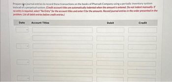 Prepare pe journal entries to record these transactions on the books of Pharoah Company using a periodic inventory system
instead of a perpetual system. (Credit account titles are automatically indented when the amount is entered. Do not indent manually. If
no entry is required, select "No Entry" for the account titles and enter O for the amounts. Record journal entries in the order presented in the
problem. List all debit entries before credit entries.)
Date
Account Titles
Debit
Credit